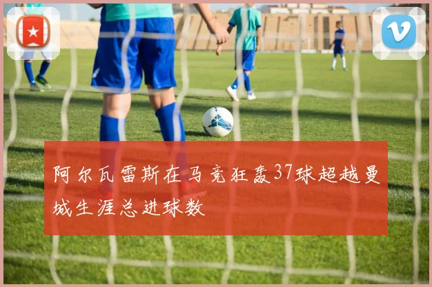 阿尔瓦雷斯在马竞狂轰37球超越曼城生涯总进球数