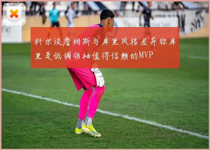 科尔谈詹姆斯与库里风格差异称库里是低调领袖值得信赖的MVP