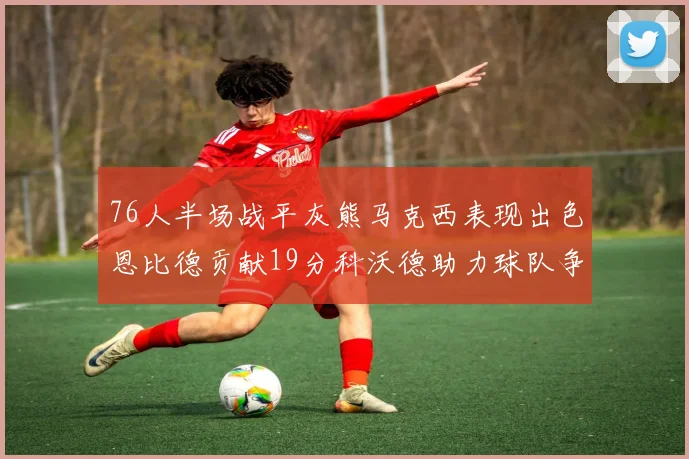 76人半场战平灰熊马克西表现出色恩比德贡献19分科沃德助力球队争胜