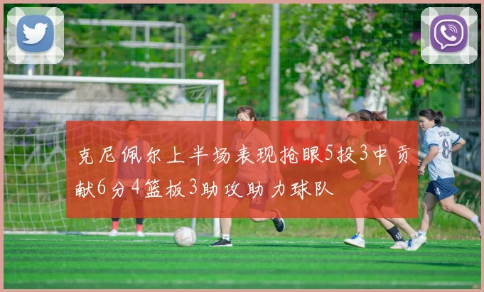 克尼佩尔上半场表现抢眼5投3中贡献6分4篮板3助攻助力球队