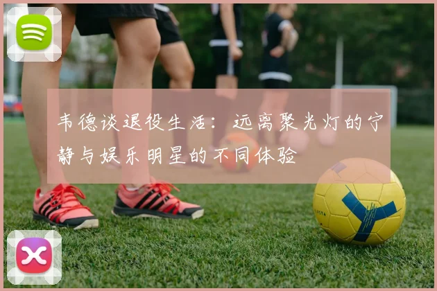 韦德谈退役生活：远离聚光灯的宁静与娱乐明星的不同体验