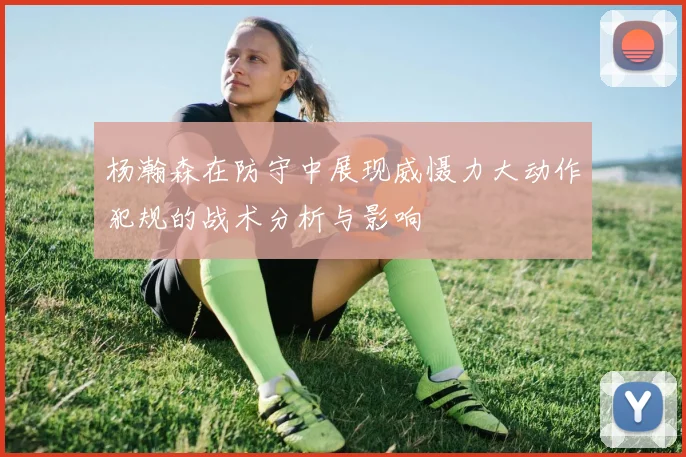 杨瀚森在防守中展现威慑力大动作犯规的战术分析与影响