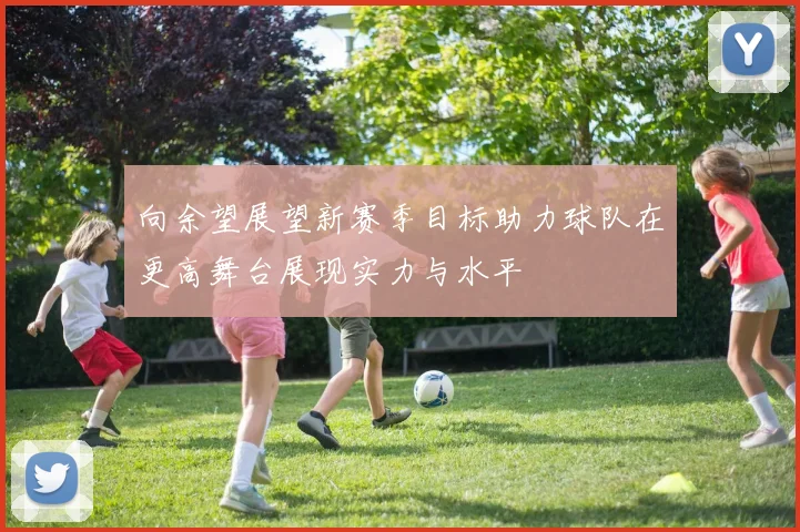 向余望展望新赛季目标助力球队在更高舞台展现实力与水平