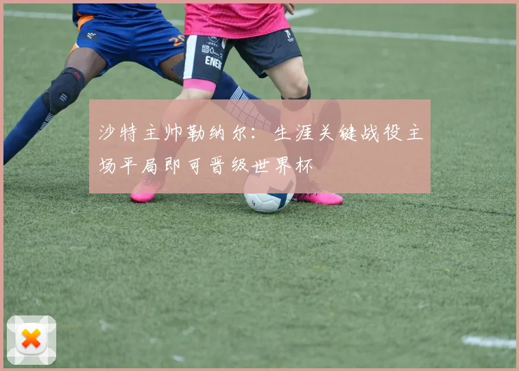 沙特主帅勒纳尔：生涯关键战役主场平局即可晋级世界杯