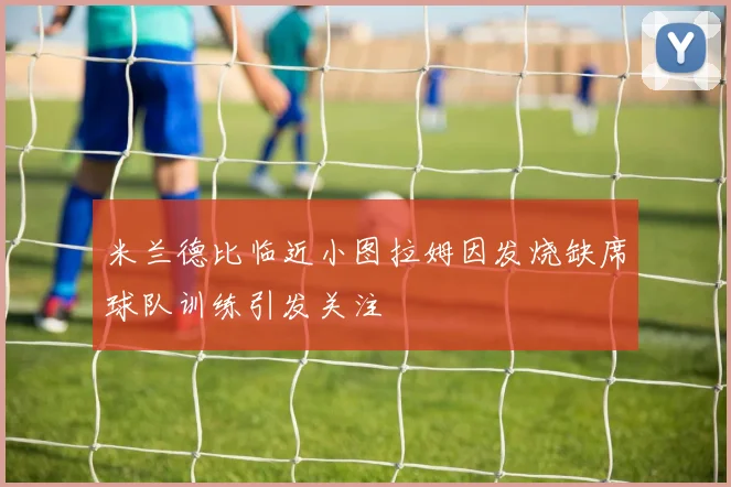米兰德比临近小图拉姆因发烧缺席球队训练引发关注