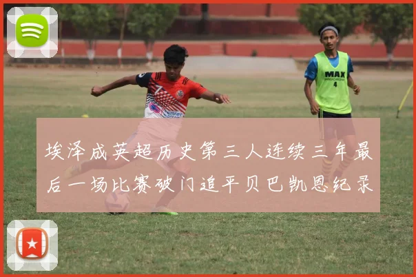 埃泽成英超历史第三人连续三年最后一场比赛破门追平贝巴凯恩纪录