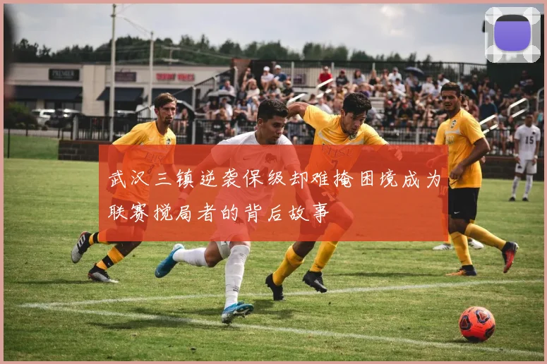 武汉三镇逆袭保级却难掩困境成为联赛搅局者的背后故事