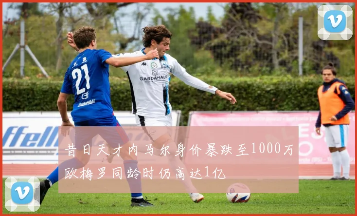 昔日天才内马尔身价暴跌至1000万欧梅罗同龄时仍高达1亿