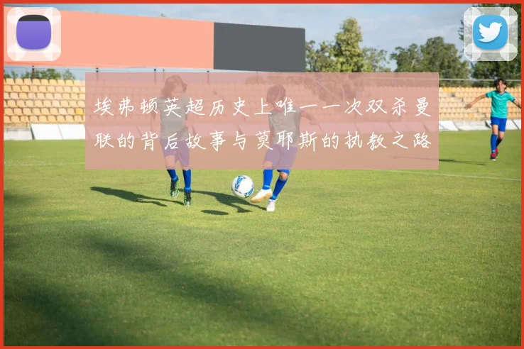 埃弗顿英超历史上唯一一次双杀曼联的背后故事与莫耶斯的执教之路