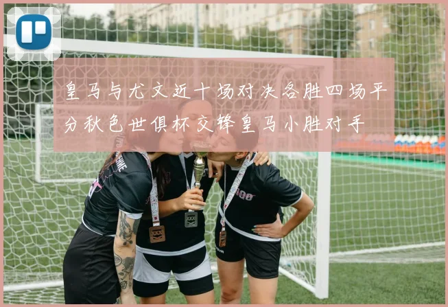 皇马与尤文近十场对决各胜四场平分秋色世俱杯交锋皇马小胜对手