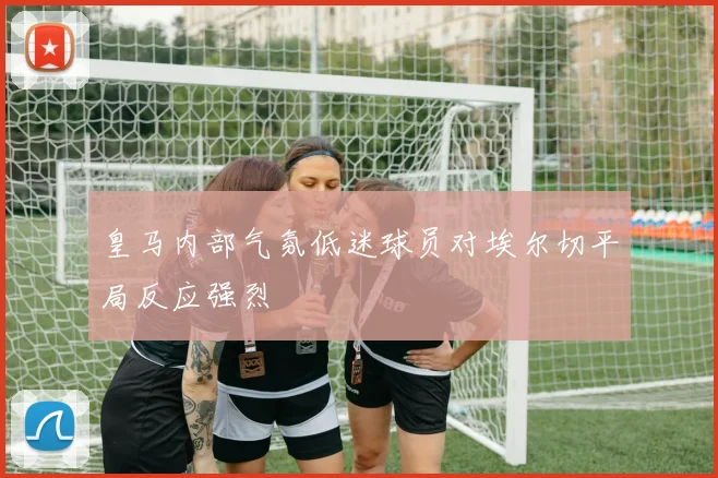 皇马内部气氛低迷球员对埃尔切平局反应强烈