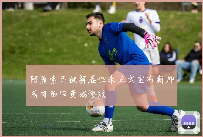 阿隆索已被解雇但未正式宣布新帅或将面临曼城惨败