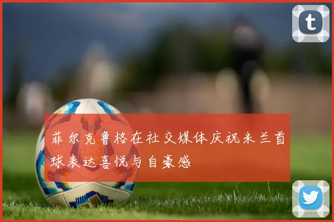 菲尔克鲁格在社交媒体庆祝米兰首球表达喜悦与自豪感
