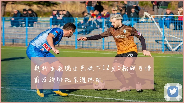 奥科吉表现出色砍下12分5抢断可惜首发连胜纪录遭终结