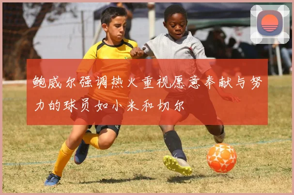 鲍威尔强调热火重视愿意奉献与努力的球员如小米和切尔