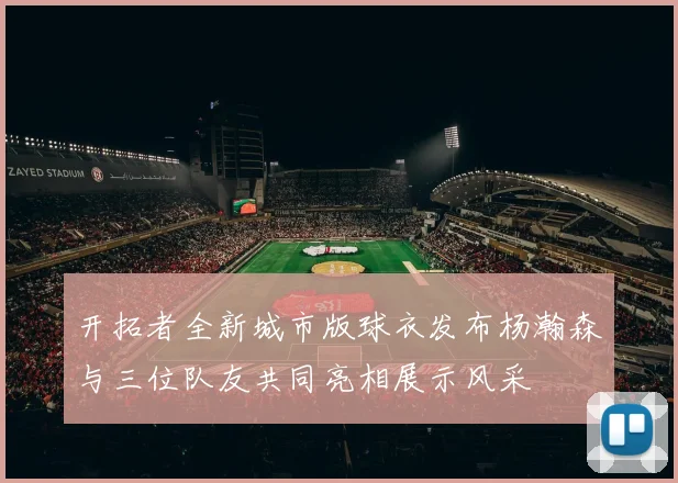 开拓者全新城市版球衣发布杨瀚森与三位队友共同亮相展示风采