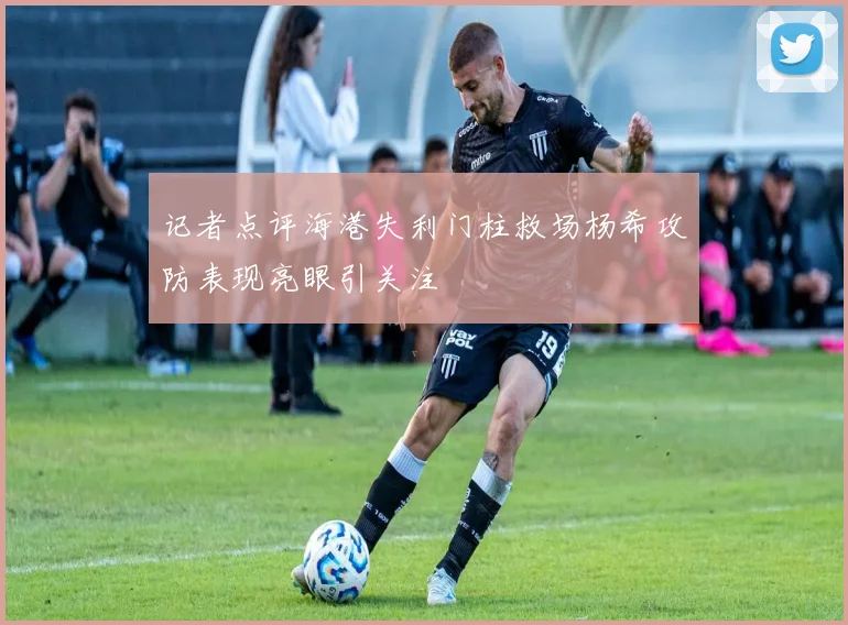 记者点评海港失利门柱救场杨希攻防表现亮眼引关注