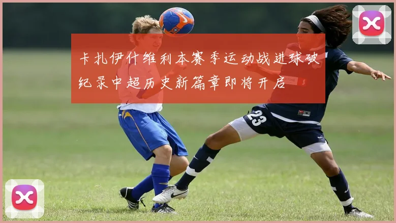 卡扎伊什维利本赛季运动战进球破纪录中超历史新篇章即将开启