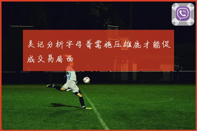 美记分析字母哥需施压雄鹿才能促成交易局面