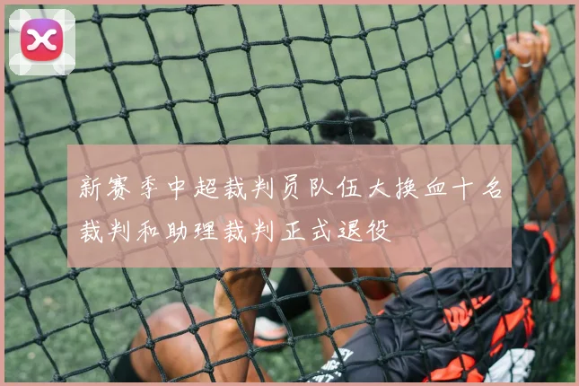 新赛季中超裁判员队伍大换血十名裁判和助理裁判正式退役