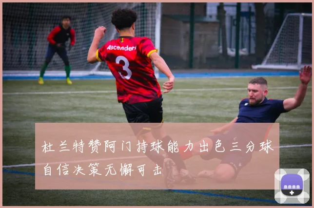 杜兰特赞阿门持球能力出色三分球自信决策无懈可击