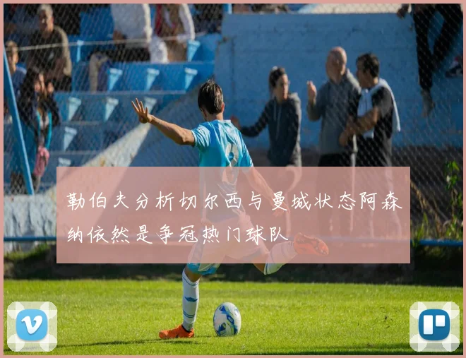 勒伯夫分析切尔西与曼城状态阿森纳依然是争冠热门球队