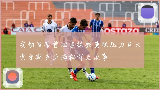 安切洛蒂曾坦言执教曼联压力巨大索尔斯克亚揭秘背后故事