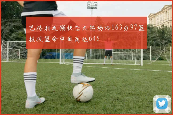 巴格利近期状态火热场均163分97篮板投篮命中率高达645