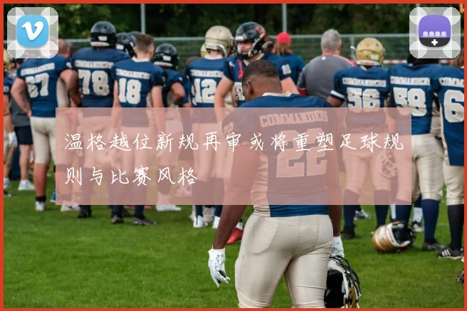 温格越位新规再审或将重塑足球规则与比赛风格