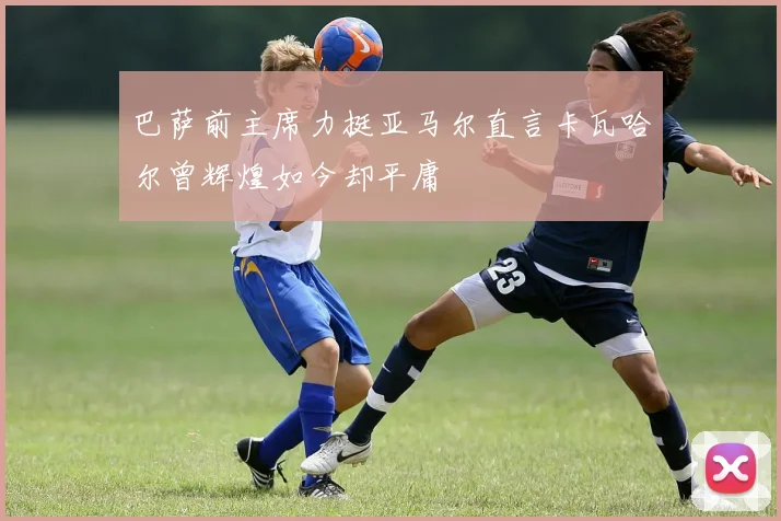 巴萨前主席力挺亚马尔直言卡瓦哈尔曾辉煌如今却平庸