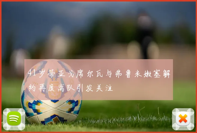 41岁蒂亚戈席尔瓦与弗鲁米嫩塞解约再度离队引发关注