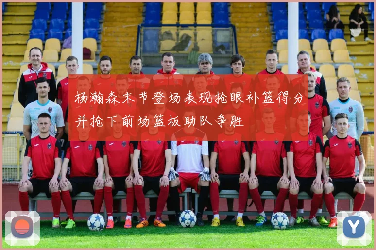 杨瀚森末节登场表现抢眼补篮得分并抢下前场篮板助队争胜