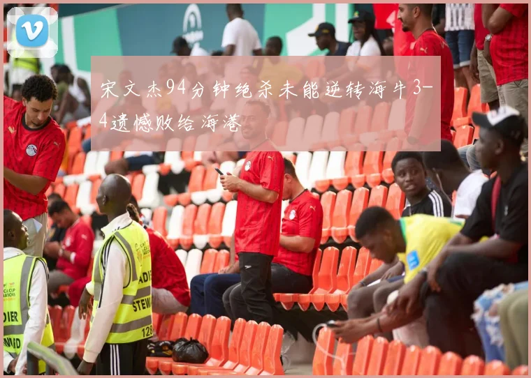 宋文杰94分钟绝杀未能逆转海牛3-4遗憾败给海港