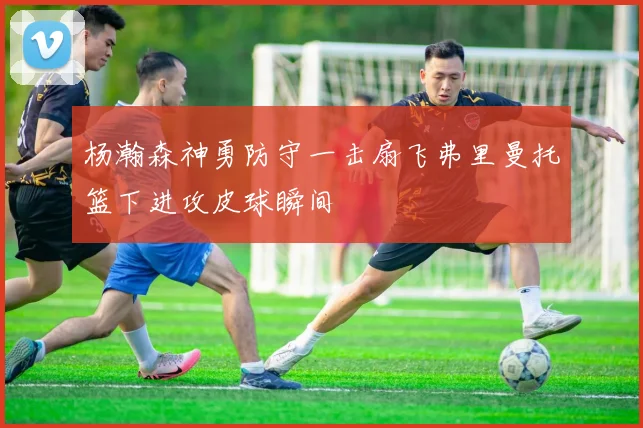 杨瀚森神勇防守一击扇飞弗里曼托篮下进攻皮球瞬间
