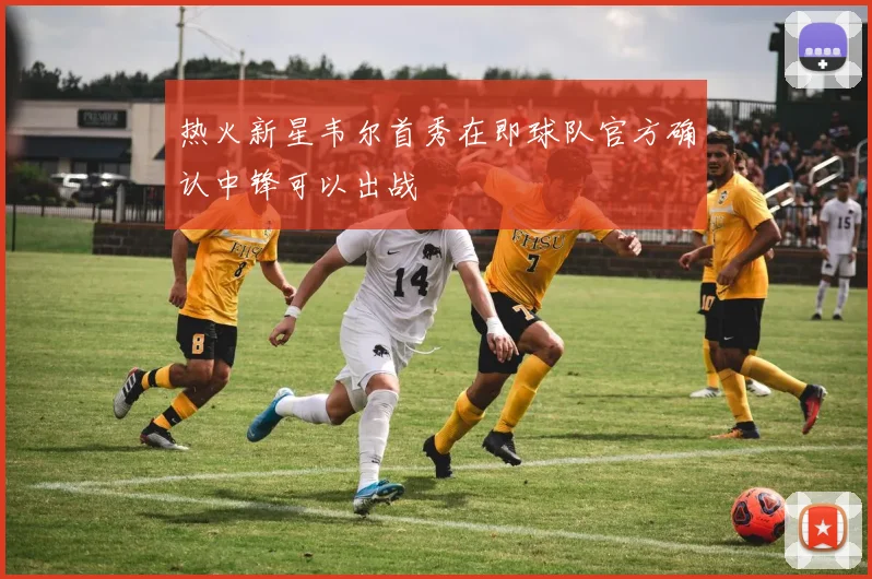 热火新星韦尔首秀在即球队官方确认中锋可以出战