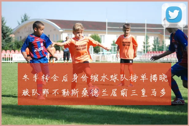 冬季转会后身价缩水球队榜单揭晓狼队那不勒斯桑德兰居前三皇马多特也在其中