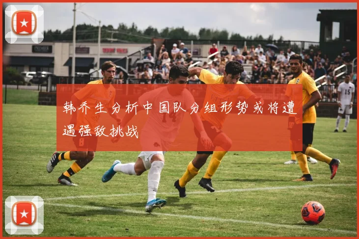韩乔生分析中国队分组形势或将遭遇强敌挑战