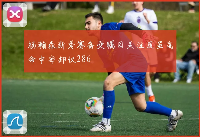杨瀚森新秀赛备受瞩目关注度虽高命中率却仅286